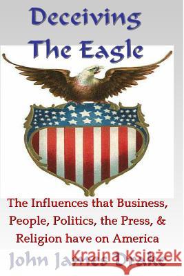 Deceiving The Eagle: What you need to know about the influences that evolution, religion, business, the press & government have on America Drake, John James 9781491036037