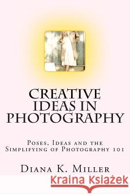 Creative Ideas in Photography: Poses, Ideas and the Simplifying of Photography 101 Diana K. Miller Diana K. Miller 9781491072202