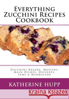 Everything Zucchini Recipes Cookbook: Zucchini Breads, Muffins, Main Dishes, Desserts, Jams & Marmalade Katherine Hupp 9781491080061 Createspace