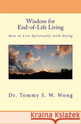 Wisdom for End-Of-Life Living: How to Live Spiritually with Dying Dr Tommy S. W. Wong 9781491247440 Createspace