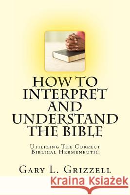How To Interpret And Understand The Bible: Utilizing The Correct Biblical Hermeneutic Grizzell, Gary L. 9781491269084 Createspace