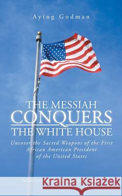 The Messiah Conquers the White House: Uncover the Sacred Weapons of the First African American President of the United States Godman, Aying 9781491701454