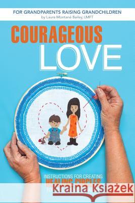 Courageous Love: Instructions for Creating Healing Circles for Children of Trauma for Grandparents Raising Grandchildren Bailey Lmft, Laura Montane 9781491703762 iUniverse.com