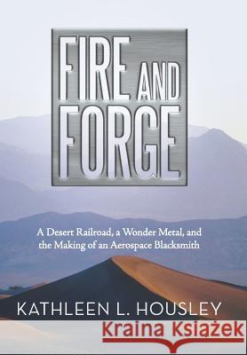 Fire and Forge: A Desert Railroad, a Wonder Metal, and the Making of an Aerospace Blacksmith Housley, Kathleen L. 9781491707890 iUniverse.com