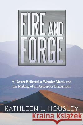 Fire and Forge: A Desert Railroad, a Wonder Metal, and the Making of an Aerospace Blacksmith Housley, Kathleen L. 9781491707906 iUniverse.com