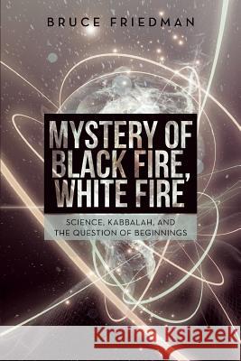 Mystery of Black Fire, White Fire: Science, Kabbalah, and the Question of Beginnings Bruce Friedman 9781491712061 iUniverse