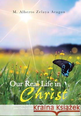 Our Real Life in Christ: Experiencing the Life and Quality of Faith Provided by Jesus Christ to Overcome Any Obstacle in Our Lives Aragon, M. Alberto Zelaya 9781491714720 iUniverse.com