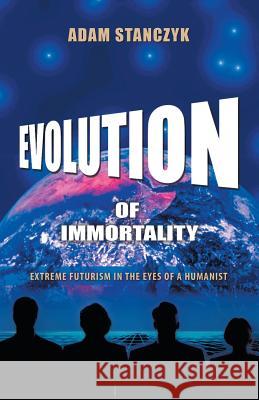 Evolution of Immortality: Extreme Futurism in the Eyes of a Humanist Stanczyk, Adam 9781491721490 iUniverse.com