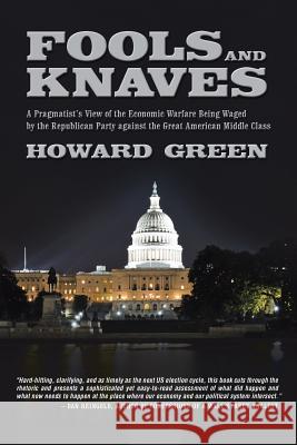 Fools and Knaves: A Pragmatist's View of the Economic Warfare Being Waged by the Republican Party Against the Great American Middle Clas Green, Howard 9781491725153