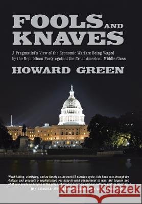 Fools and Knaves: A Pragmatist's View of the Economic Warfare Being Waged by the Republican Party Against the Great American Middle Clas Green, Howard 9781491725160
