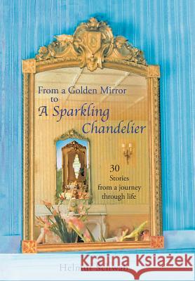 From a Golden Mirror to a Sparkling Chandelier: Thirty Short Stories from a Journey Through Life Helmut Schwab 9781491726921