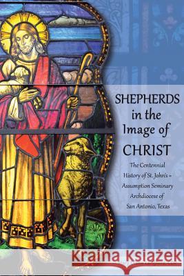 Shepherds in the Image of Christ: The Centennial History of St. John's Assumption Seminary Archdiocese of San Antonio, Texas Mary Diane Langfor 9781491732274 iUniverse.com