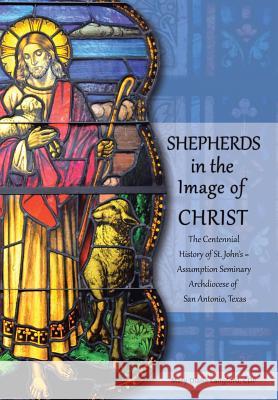 Shepherds in the Image of Christ: The Centennial History of St. John's Assumption Seminary Archdiocese of San Antonio, Texas Mary Diane Langfor 9781491732281 iUniverse.com