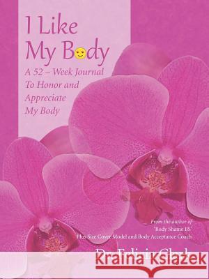 I Like My Body: A 52 - Week Journal to Honor and Appreciate My Body Dr Felicia Clark 9781491734735 iUniverse.com