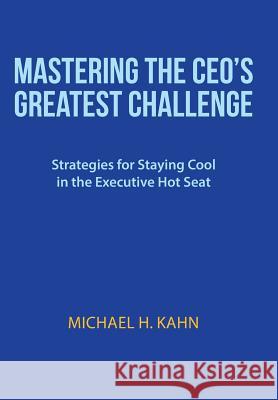 Mastering the CEO's Greatest Challenge: Strategies for Staying Cool in the Executive Hot Seat Michael H. Kahn 9781491738702