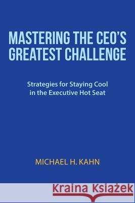 Mastering the CEO's Greatest Challenge: Strategies for Staying Cool in the Executive Hot Seat Michael H. Kahn 9781491738719
