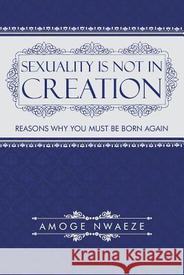 Sexuality Is Not in Creation: Reasons Why You Must Be Born Again Nwaeze, Amoge 9781491743119 iUniverse