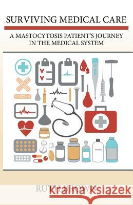 Surviving Medical Care: A Mastocytosis Patient's Journey in the Medical System Ruth Brown 9781491751169