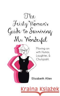 The Feisty Woman's Guide to Surviving Mr. Wonderful: Moving on with Humor, Laughter, and Chutzpah! Elizabeth Allen 9781491754412 iUniverse