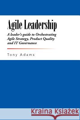 Agile Leadership: A leader's guide to Orchestrating Agile Strategy, Product Quality and IT Governance Adams, Tony 9781491758991 iUniverse