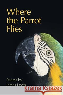 Where the Parrot Flies: Poems James Levin 9781491764305