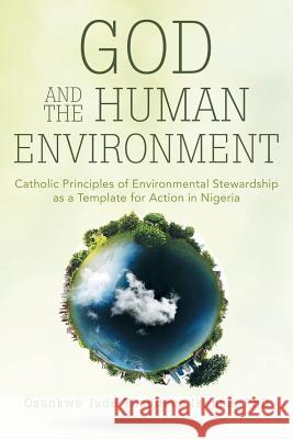 God and the Human Environment: Catholic Principles of Environmental Stewardship as a Template for Action in Nigeria Phd Osunkw 9781491769126 iUniverse