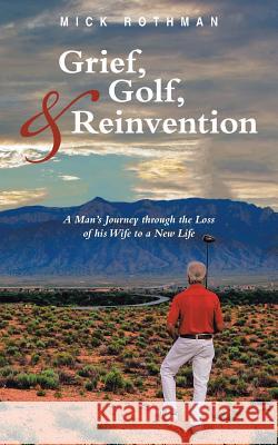 Grief, Golf, and Reinvention: A Man's Journey through the Loss of his Wife to a New Life Rothman, Mick 9781491774700