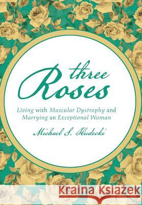 Three Roses: Living with Muscular Dystrophy and Marrying an Exceptional Woman Michael S. Hudecki 9781491782507