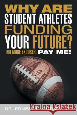 Why Are Student Athletes Funding Your Future?: No More Excuses: Pay Me! Jr Dr Ernest E Cutler 9781491782538 iUniverse