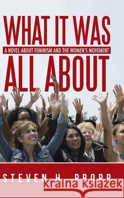 What It Was All About: A Novel about Feminism and the Women's Movement Steven H Propp 9781491784242