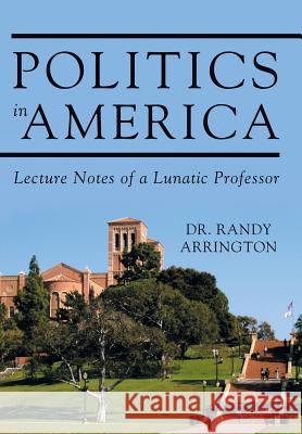 Politics in America: Lecture Notes of a Lunatic Professor Dr Randy Arrington 9781491789520 iUniverse