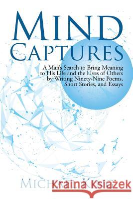 Mind Captures: A Man's Search to Bring Meaning to His Life and the Lives of Others by Writing Ninety-Nine Poems, Short Stories, and Essays Michael King 9781491797846