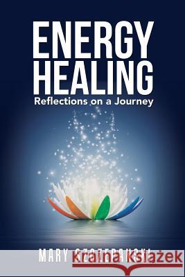 Energy Healing: Reflections on a Journey Mary Szczepanski 9781491799222 iUniverse