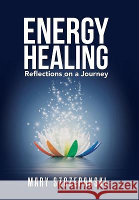 Energy Healing: Reflections on a Journey Mary Szczepanski 9781491799239 iUniverse