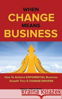 When CHANGE Means BUSINESS: How To Achieve EXPONENTIAL Business Growth Thru 5 CHANGE-DRIVERS Dw Starr 9781491799734