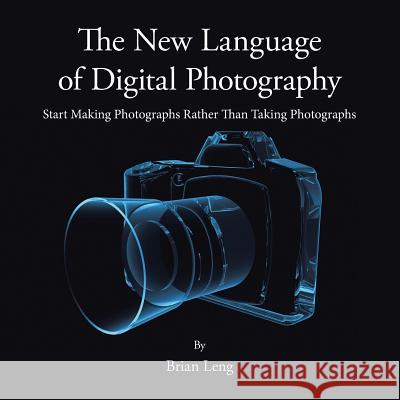 The New Language of Digital Photography: Start Making Photographs Rather Than Taking Photographs Brian Leng 9781491873656 Authorhouse