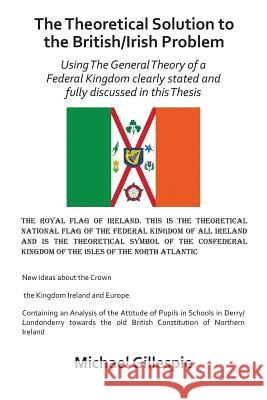 The Theoretical Solution to the British/Irish Problem: Using the General Theory of a Federal Kingdom Clearly Stated and Fully Discussed in this Thesis Gillespie, Michael 9781491882047