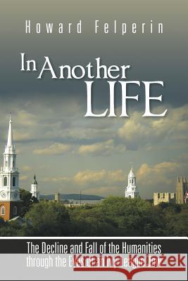 In Another Life: The Decline and Fall of the Humanities Through the Eyes of an Ivy-League Jew Howard Felperin 9781491895597 Authorhouse