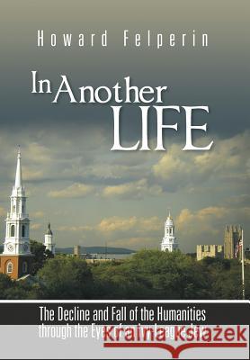 In Another Life: The Decline and Fall of the Humanities Through the Eyes of an Ivy-League Jew Howard Felperin 9781491897058 Authorhouse