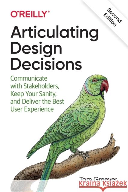 Articulating Design Decisions: Communicate with Stakeholders, Keep Your Sanity, and Deliver the Best User Experience Tom Greever 9781492079224