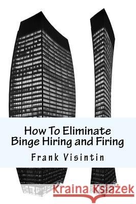 How To Eliminate Binge Hiring and Firing Visintin, Frank J. 9781492189428 Createspace Independent Publishing Platform