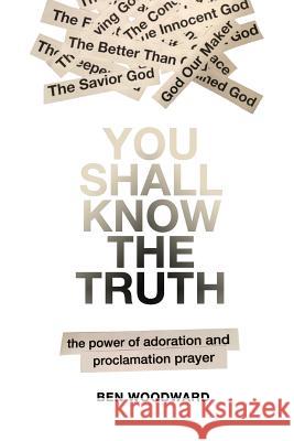 You Shall Know The Truth: The Power Of Adoration And Proclamation Prayer Ben Woodward 9781492225386