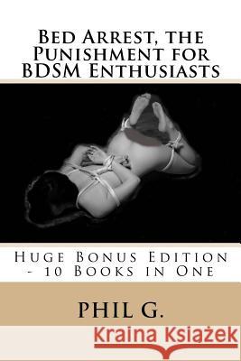 Bed Arrest, the Punishment for BDSM Enthusiasts - Huge Bonus Edition - 10 Books For One G, Phil 9781492253624 Createspace