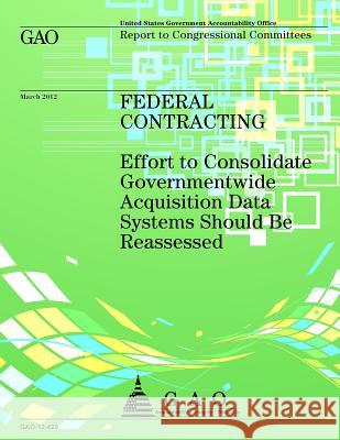 Federal Contracting: Effort to Consolidate Governmentwide Acquisition Data Systems Should Be Reassessed Government Accountability Office 9781492312284 Createspace