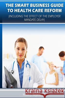 The Smart Business Guide to Health Care Reform: Including the Impact of the Employer Mandate Delay MR Kevin J. Rejent 9781492339632 Createspace