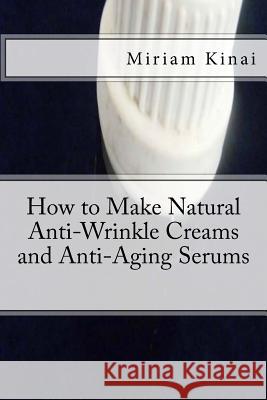How to Make Natural Anti-Wrinkle Creams and Anti-Aging Serums Miriam Kinai 9781492709695 Createspace