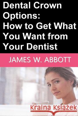 Dental Crown Options: How to Get What You Want from Your Dentist James W. Abbott 9781492712657 Createspace