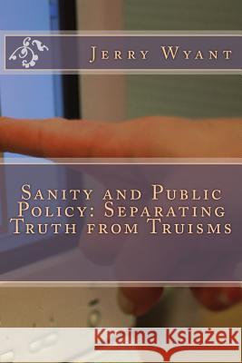 Sanity and Public Policy: Separating Truth from Truisms Jerry Wyant 9781492721789 Createspace