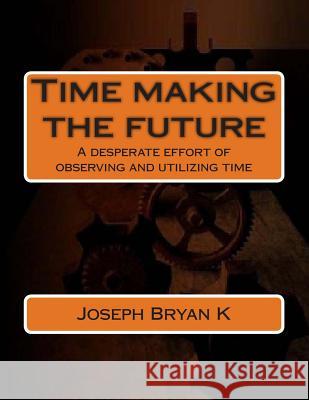 Time making the future: A desperate effort of observing and utilizing time K, Joseph Bryan 9781492736387 Createspace