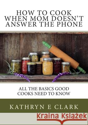 How To Cook When Mom Doesn't Answer The Phone: All The Basics Good Cooks Need To Know Clark, Kathryn E. 9781492795964